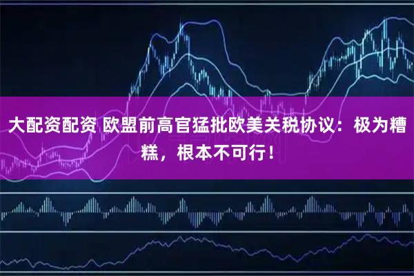 大配资配资 欧盟前高官猛批欧美关税协议：极为糟糕，根本不可行！
