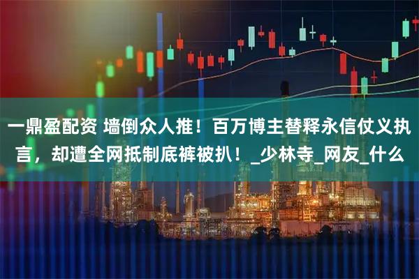 一鼎盈配资 墙倒众人推！百万博主替释永信仗义执言，却遭全网抵制底裤被扒！_少林寺_网友_什么