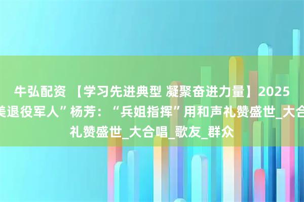 牛弘配资 【学习先进典型 凝聚奋进力量】2025年度山西“最美退役军人”杨芳：“兵姐指挥”用和声礼赞盛世_大合唱_歌友_群众