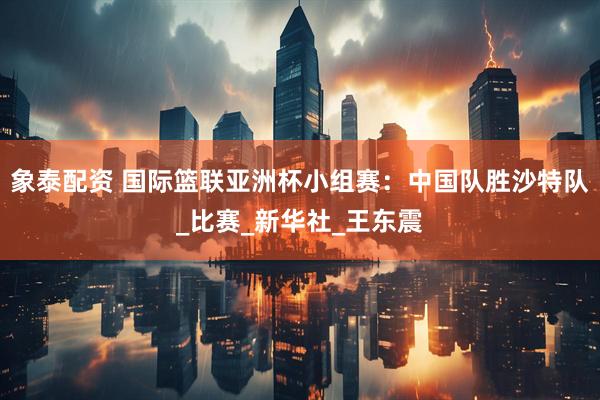 象泰配资 国际篮联亚洲杯小组赛：中国队胜沙特队_比赛_新华社_王东震