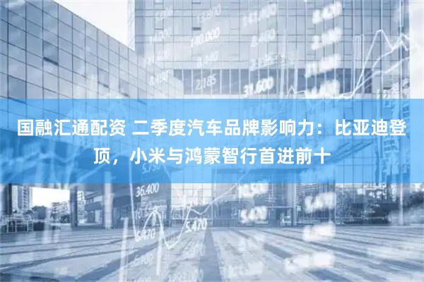 国融汇通配资 二季度汽车品牌影响力：比亚迪登顶，小米与鸿蒙智行首进前十