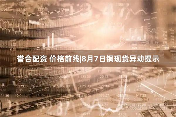 誉合配资 价格前线|8月7日铜现货异动提示