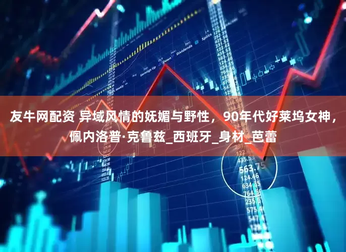 友牛网配资 异域风情的妩媚与野性，90年代好莱坞女神，佩内洛普·克鲁兹_西班牙_身材_芭蕾