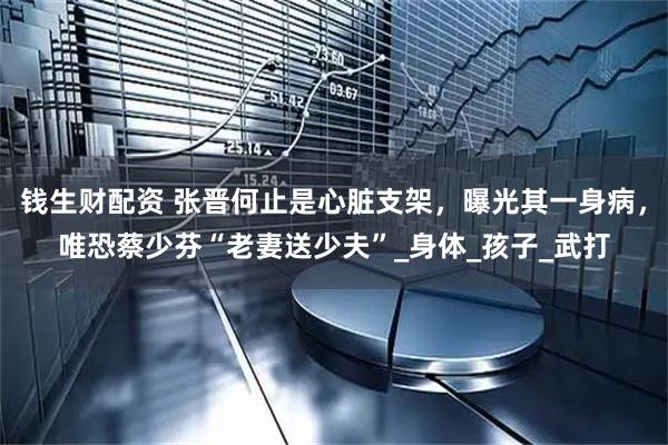 钱生财配资 张晋何止是心脏支架，曝光其一身病，唯恐蔡少芬“老妻送少夫”_身体_孩子_武打
