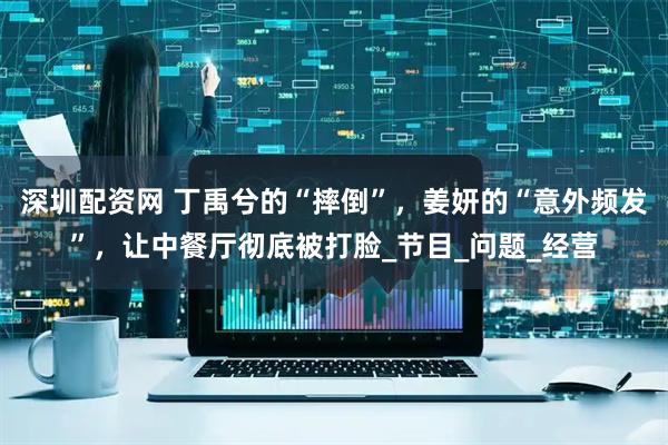 深圳配资网 丁禹兮的“摔倒”，姜妍的“意外频发”，让中餐厅彻底被打脸_节目_问题_经营