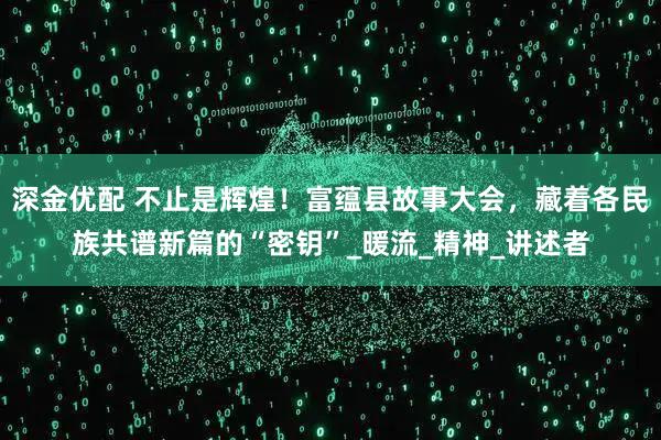 深金优配 不止是辉煌！富蕴县故事大会，藏着各民族共谱新篇的“密钥”_暖流_精神_讲述者