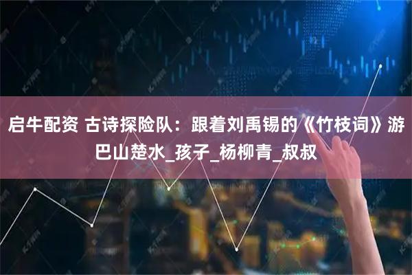 启牛配资 古诗探险队：跟着刘禹锡的《竹枝词》游巴山楚水_孩子_杨柳青_叔叔