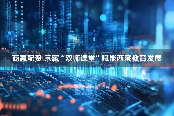 商赢配资 京藏“双师课堂”赋能西藏教育发展