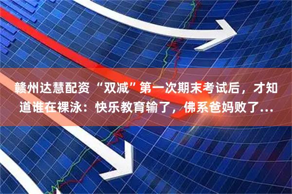 赣州达慧配资 “双减”第一次期末考试后，才知道谁在裸泳：快乐教育输了，佛系爸妈败了…