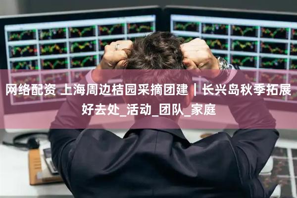 网络配资 上海周边桔园采摘团建｜长兴岛秋季拓展好去处_活动_团队_家庭