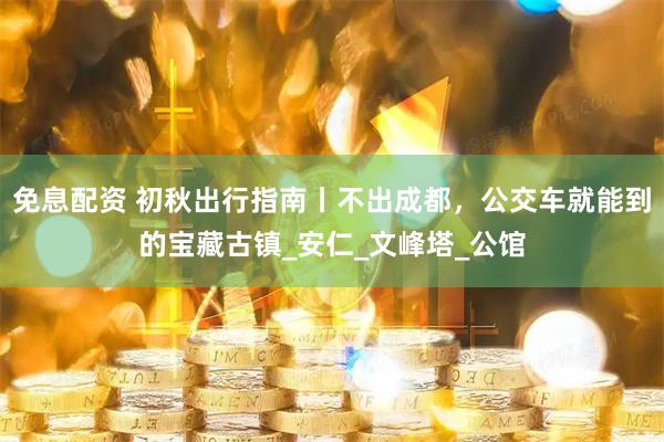 免息配资 初秋出行指南丨不出成都，公交车就能到的宝藏古镇_安仁_文峰塔_公馆