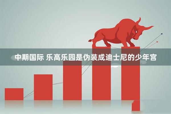 中期国际 乐高乐园是伪装成迪士尼的少年宫