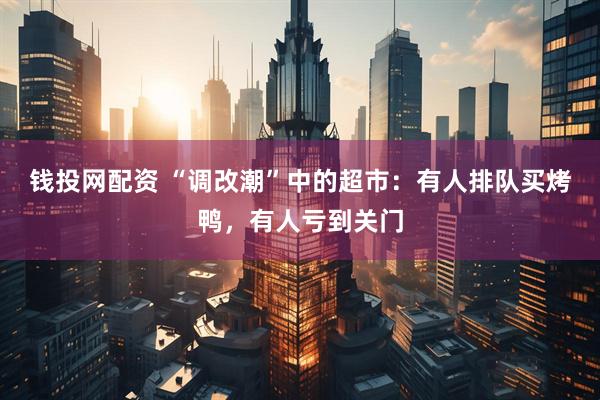 钱投网配资 “调改潮”中的超市：有人排队买烤鸭，有人亏到关门