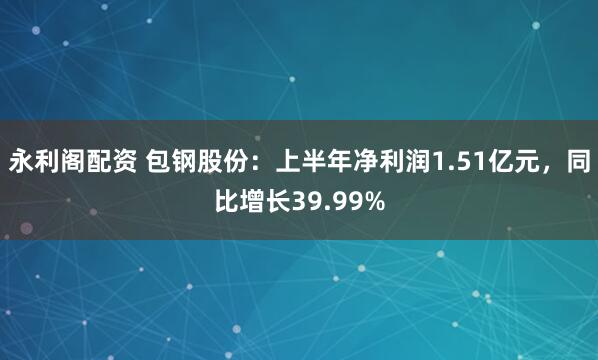 永利阁配资 包钢股份：上半年净利润1.51亿元，同比增长39.99%