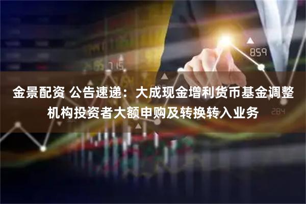 金景配资 公告速递：大成现金增利货币基金调整机构投资者大额申购及转换转入业务