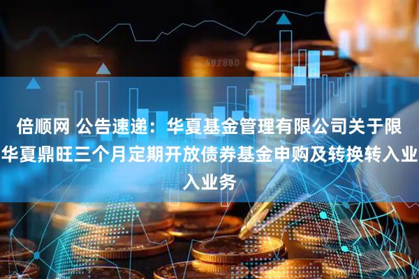 倍顺网 公告速递：华夏基金管理有限公司关于限制华夏鼎旺三个月定期开放债券基金申购及转换转入业务