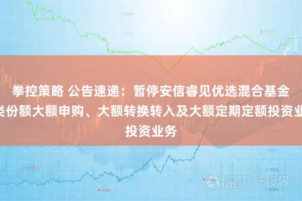 拳控策略 公告速递：暂停安信睿见优选混合基金A类份额大额申购、大额转换转入及大额定期定额投资业务