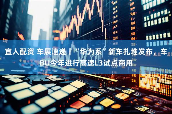 宜人配资 车展速递丨“华为系”新车扎堆发布，车BU今年进行高速L3试点商用