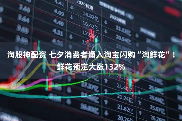 淘股神配资 七夕消费者涌入淘宝闪购“淘鲜花”！鲜花预定大涨132%