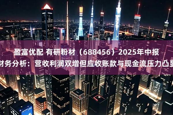盈富优配 有研粉材（688456）2025年中报财务分析：营收利润双增但应收账款与现金流压力凸显