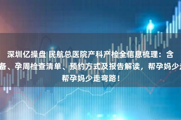 深圳亿操盘 民航总医院产科产检全信息梳理：含建档准备、孕周检查清单、预约方式及报告解读，帮孕妈少走弯路！