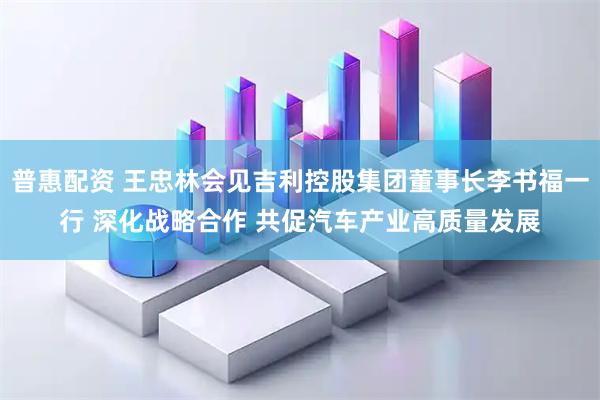 普惠配资 王忠林会见吉利控股集团董事长李书福一行 深化战略合作 共促汽车产业高质量发展