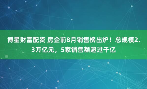 博星财富配资 房企前8月销售榜出炉！总规模2.3万亿元，5家销售额超过千亿