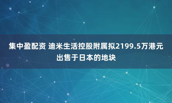集中盈配资 迪米生活控股附属拟2199.5万港元出售于日本的地块