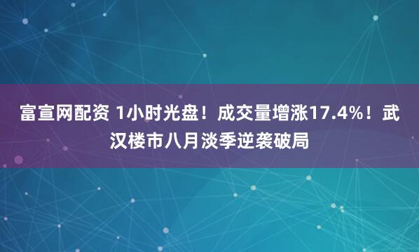 富宣网配资 1小时光盘！成交量增涨17.4%！武汉楼市八月淡季逆袭破局