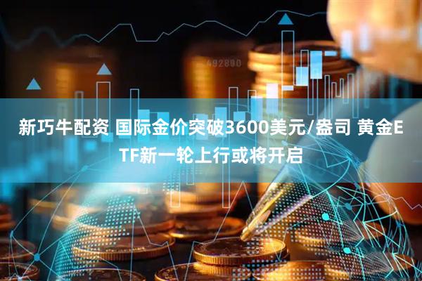 新巧牛配资 国际金价突破3600美元/盎司 黄金ETF新一轮上行或将开启