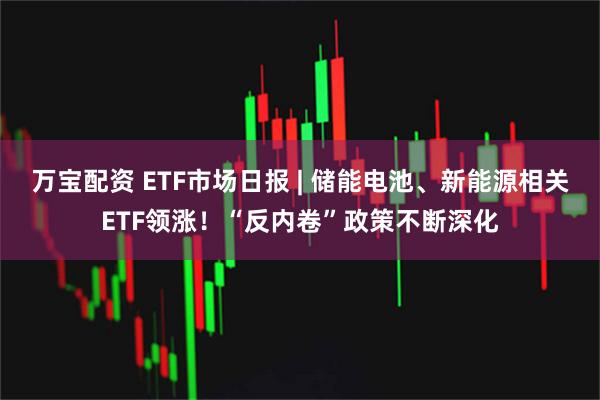 万宝配资 ETF市场日报 | 储能电池、新能源相关ETF领涨！“反内卷”政策不断深化