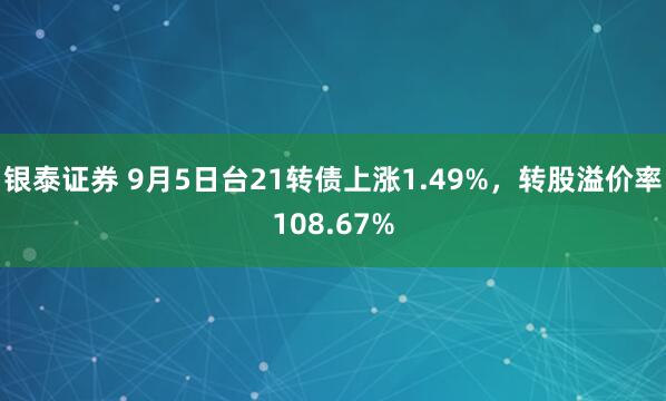 银泰证券 9月5日台21转债上涨1.49%，转股溢价率108.67%