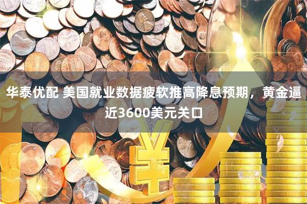 华泰优配 美国就业数据疲软推高降息预期，黄金逼近3600美元关口
