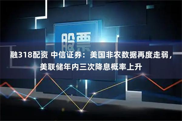 融318配资 中信证券：美国非农数据再度走弱，美联储年内三次降息概率上升