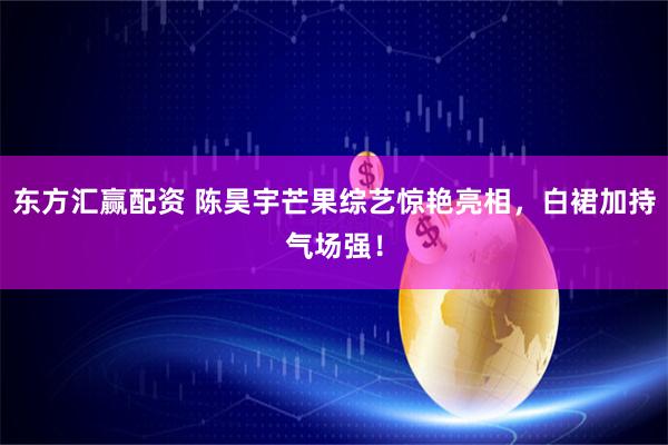 东方汇赢配资 陈昊宇芒果综艺惊艳亮相，白裙加持气场强！