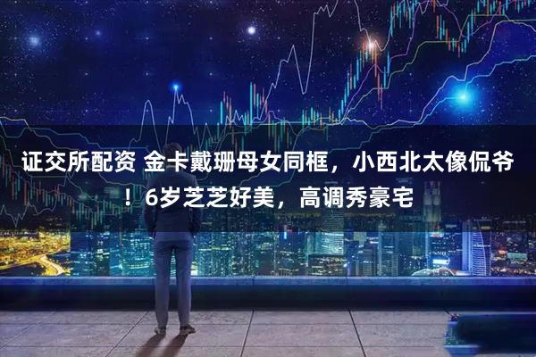 证交所配资 金卡戴珊母女同框，小西北太像侃爷！6岁芝芝好美，高调秀豪宅