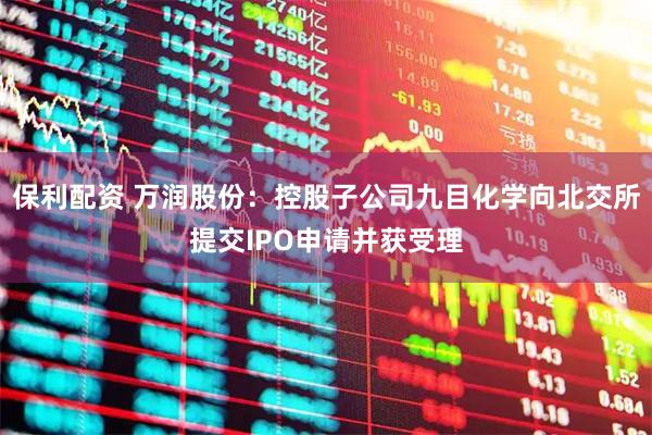 保利配资 万润股份：控股子公司九目化学向北交所提交IPO申请并获受理