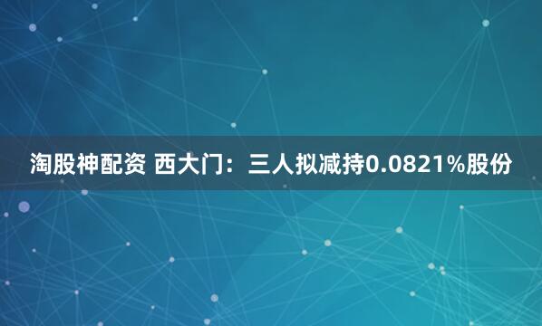 淘股神配资 西大门：三人拟减持0.0821%股份