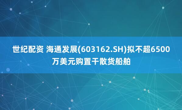 世纪配资 海通发展(603162.SH)拟不超6500万美元购置干散货船舶