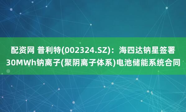配资网 普利特(002324.SZ)：海四达钠星签署30MWh钠离子(聚阴离子体系)电池储能系统合同