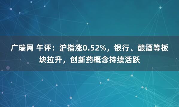 广瑞网 午评：沪指涨0.52%，银行、酿酒等板块拉升，创新药概念持续活跃