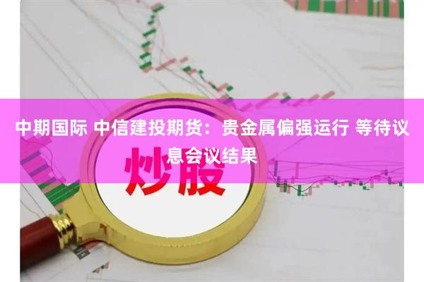 中期国际 中信建投期货：贵金属偏强运行 等待议息会议结果