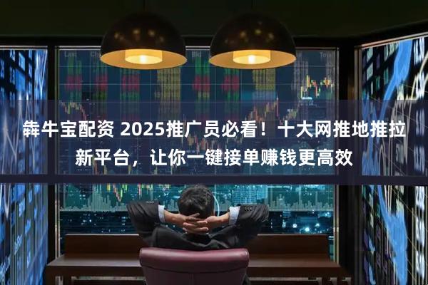 犇牛宝配资 2025推广员必看！十大网推地推拉新平台，让你一键接单赚钱更高效