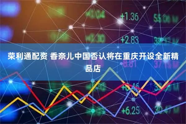 荣利通配资 香奈儿中国否认将在重庆开设全新精品店
