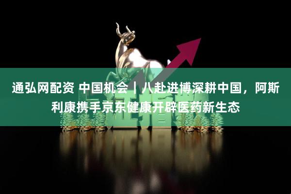 通弘网配资 中国机会｜八赴进博深耕中国，阿斯利康携手京东健康开辟医药新生态