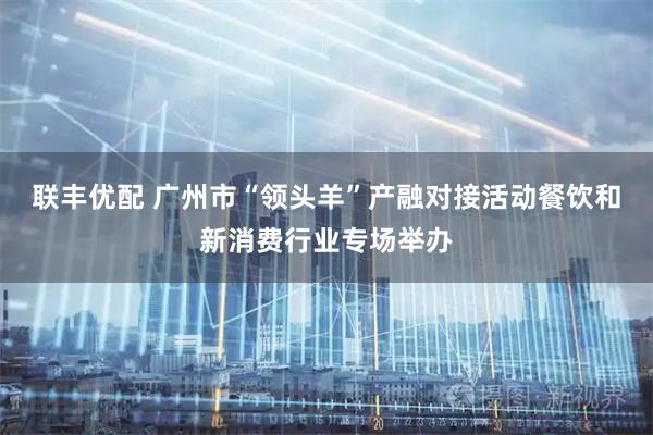 联丰优配 广州市“领头羊”产融对接活动餐饮和新消费行业专场举办