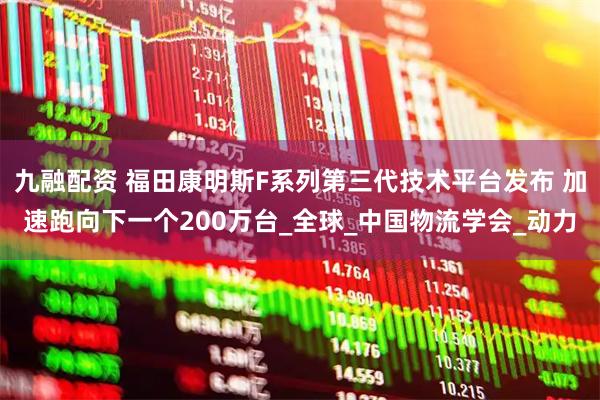 九融配资 福田康明斯F系列第三代技术平台发布 加速跑向下一个200万台_全球_中国物流学会_动力