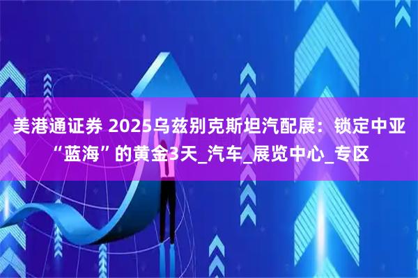 美港通证券 2025乌兹别克斯坦汽配展：锁定中亚“蓝海”的黄金3天_汽车_展览中心_专区