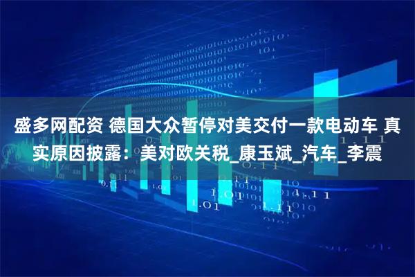 盛多网配资 德国大众暂停对美交付一款电动车 真实原因披露：美对欧关税_康玉斌_汽车_李震