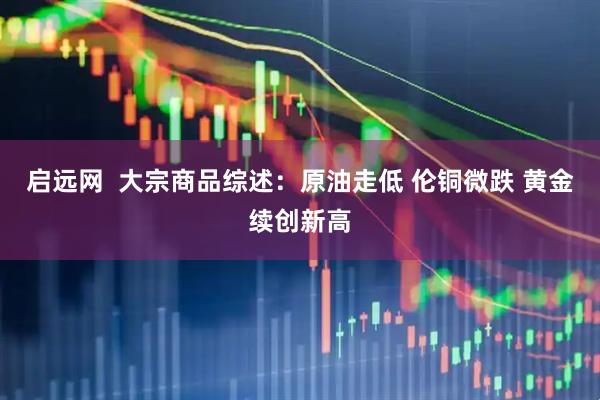 启远网  大宗商品综述：原油走低 伦铜微跌 黄金续创新高